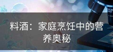 料酒：家庭烹饪中的营养奥秘(料酒的作用是什么)